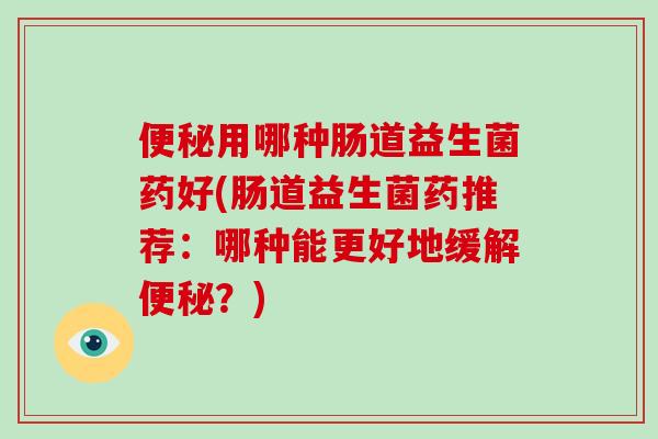 用哪种肠道益生菌药好(肠道益生菌药推荐：哪种能更好地缓解？)