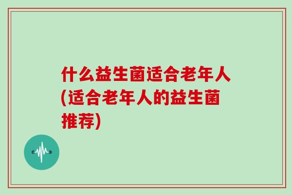 什么益生菌适合老年人(适合老年人的益生菌推荐)