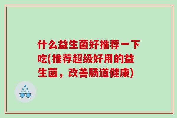 什么益生菌好推荐一下吃(推荐超级好用的益生菌，改善肠道健康)