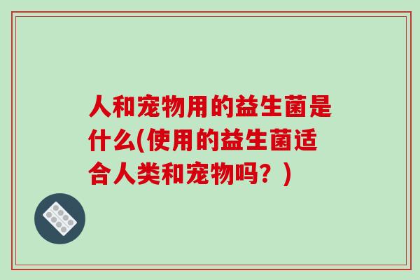 人和宠物用的益生菌是什么(使用的益生菌适合人类和宠物吗？)