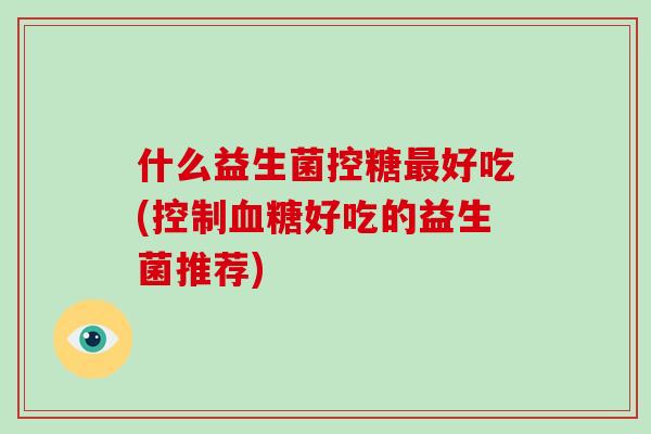 什么益生菌控糖好吃(控制好吃的益生菌推荐) 什么益生菌控糖好吃(控制好吃的益生菌推荐)