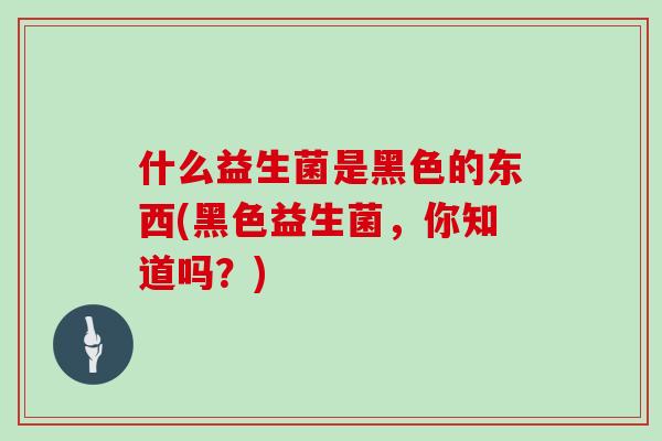 什么益生菌是黑色的东西(黑色益生菌,你知道吗?) 什么益生菌是黑色的东西(黑色益生菌,你知道吗?)