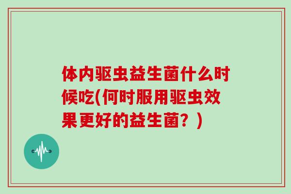 体内驱虫益生菌什么时候吃(何时服用驱虫效果更好的益生菌？)
