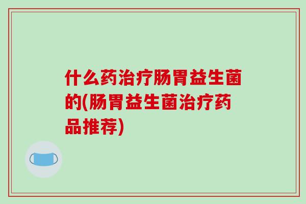 什么药治疗肠胃益生菌的(肠胃益生菌治疗药品推荐)