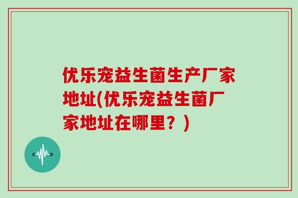优乐宠益生菌生产厂家地址(优乐宠益生菌厂家地址在哪里？)