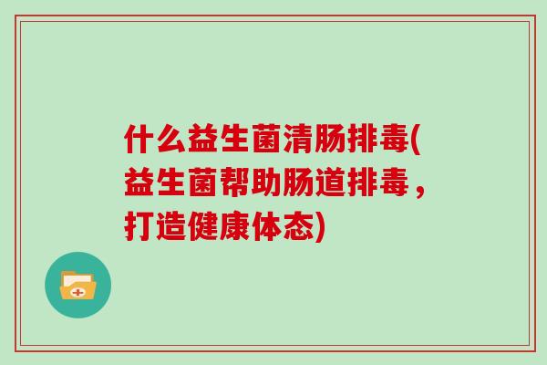 什么益生菌清肠排毒(益生菌帮助肠道排毒，打造健康体态)