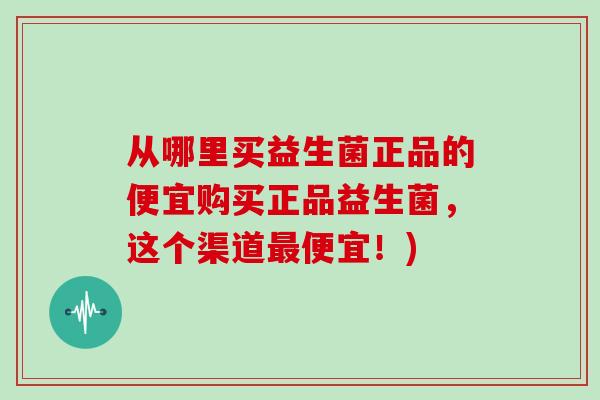 从哪里买益生菌正品的便宜购买正品益生菌，这个渠道最便宜！)