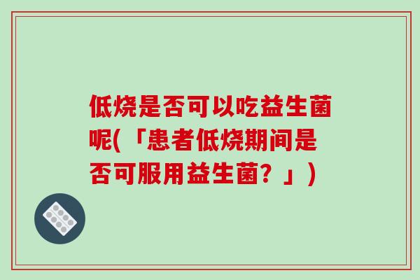 低烧是否可以吃益生菌呢(「患者低烧期间是否可服用益生菌？」)