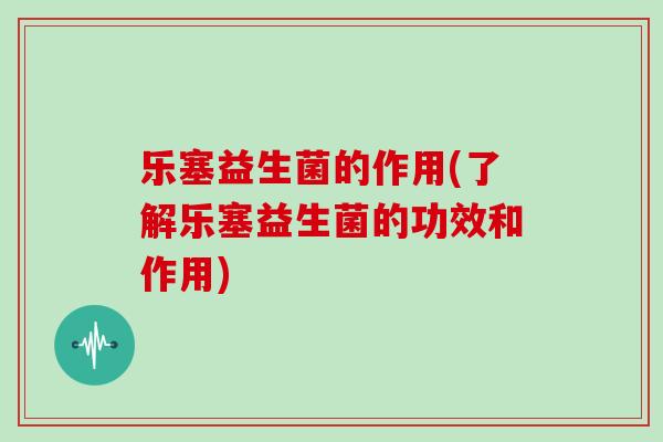 乐塞益生菌的作用(了解乐塞益生菌的功效和作用)