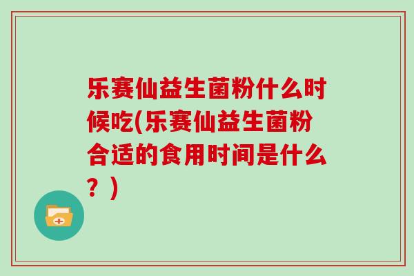 乐赛仙益生菌粉什么时候吃(乐赛仙益生菌粉合适的食用时间是什么？)