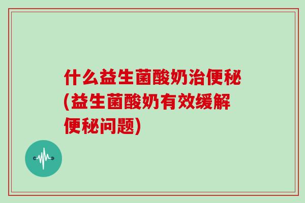 什么益生菌酸奶治便秘(益生菌酸奶有效缓解便秘问题)