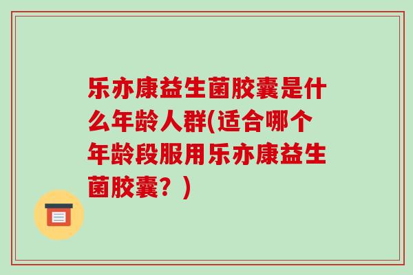 乐亦康益生菌胶囊是什么年龄人群(适合哪个年龄段服用乐亦康益生菌胶囊？)