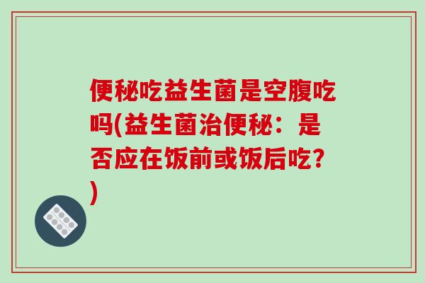 便秘吃益生菌是空腹吃吗(益生菌治便秘：是否应在饭前或饭后吃？)