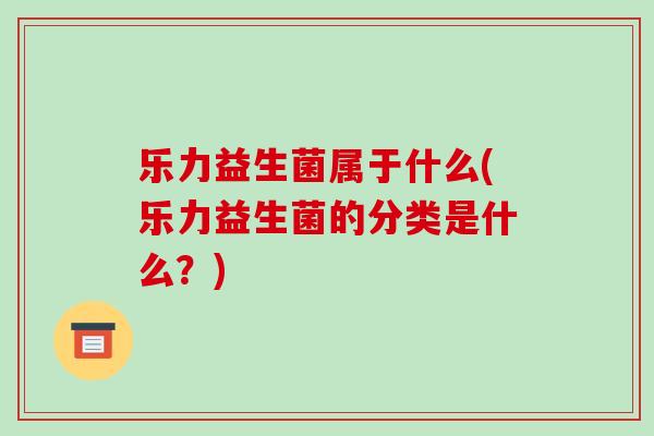 乐力益生菌属于什么(乐力益生菌的分类是什么？)