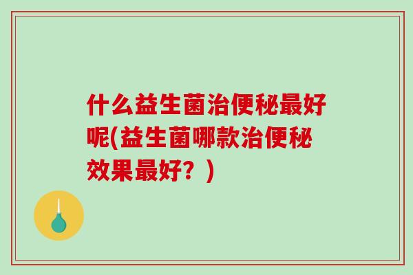 什么益生菌治便秘最好呢(益生菌哪款治便秘效果最好？)