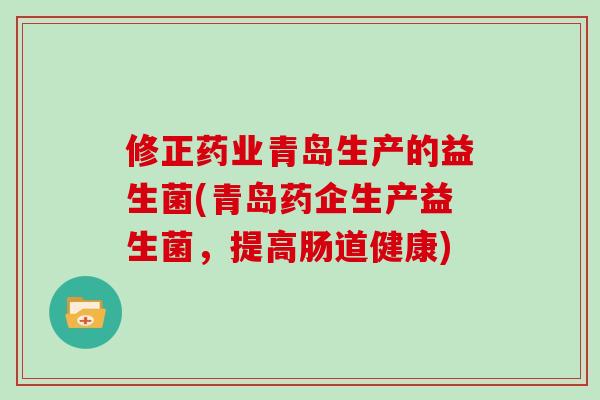 修正药业青岛生产的益生菌(青岛药企生产益生菌，提高肠道健康)
