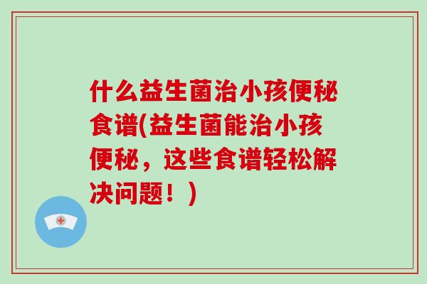 什么益生菌治小孩便秘食谱(益生菌能治小孩便秘，这些食谱轻松解决问题！)