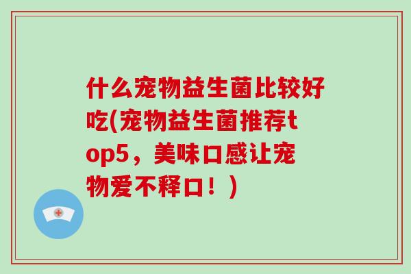 什么宠物益生菌比较好吃(宠物益生菌推荐top5，美味口感让宠物爱不释口！)