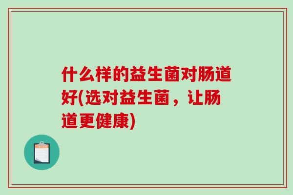 什么样的益生菌对肠道好(选对益生菌,让肠道更健康) 什么样的益生菌对肠道好(选对益生菌,让肠道更健康)