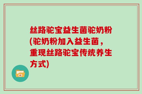 丝路驼宝益生菌驼奶粉(驼奶粉加入益生菌，重现丝路驼宝传统养生方式)