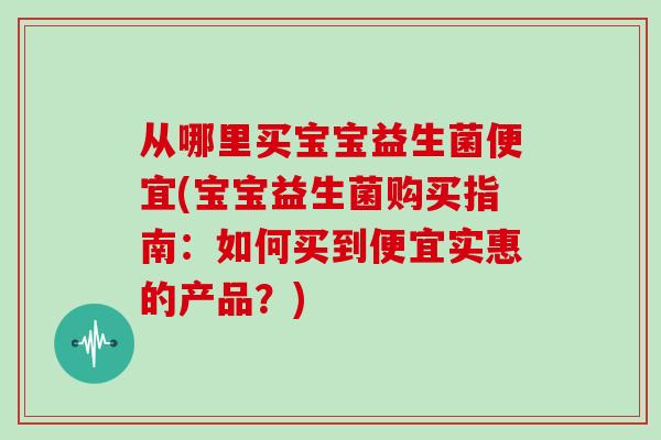 从哪里买宝宝益生菌便宜(宝宝益生菌购买指南：如何买到便宜实惠的产品？)