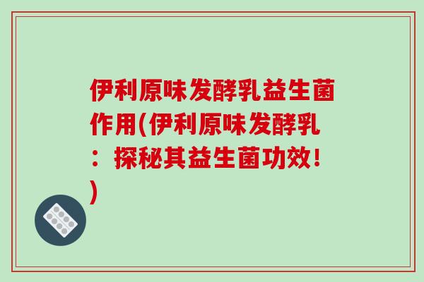 伊利原味发酵乳益生菌作用(伊利原味发酵乳：探秘其益生菌功效！)