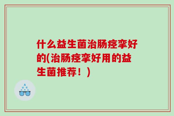 什么益生菌治肠痉挛好的(治肠痉挛好用的益生菌推荐！)