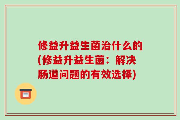 修益升益生菌治什么的(修益升益生菌：解决肠道问题的有效选择)