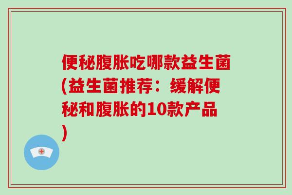 便秘腹胀吃哪款益生菌(益生菌推荐：缓解便秘和腹胀的10款产品)