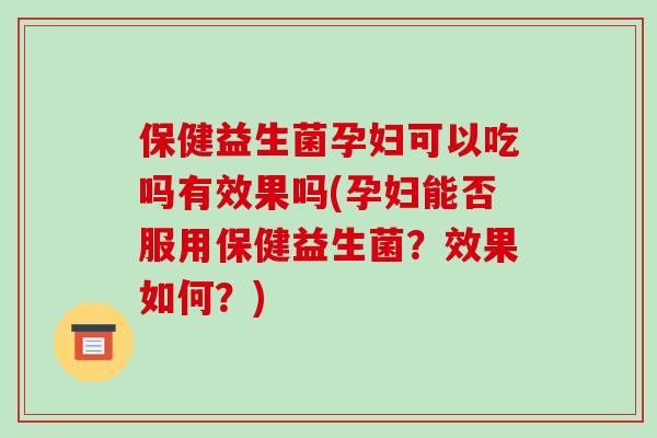 保健益生菌孕妇可以吃吗有效果吗(孕妇能否服用保健益生菌？效果如何？)