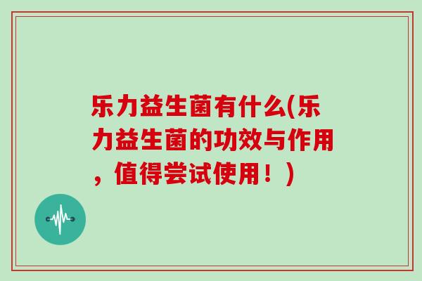 乐力益生菌有什么(乐力益生菌的功效与作用，值得尝试使用！)
