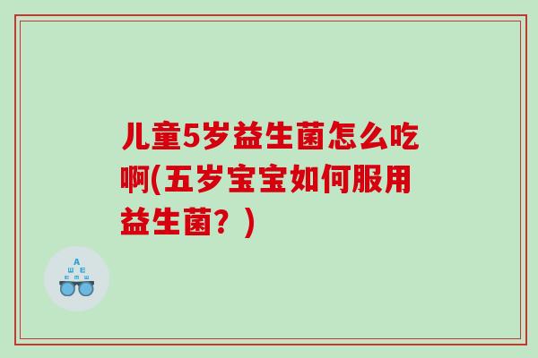 儿童5岁益生菌怎么吃啊(五岁宝宝如何服用益生菌？)
