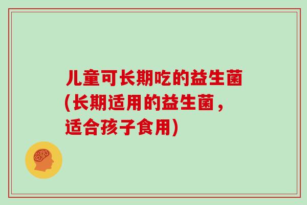 儿童可长期吃的益生菌(长期适用的益生菌，适合孩子食用)