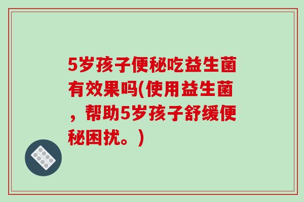 5岁孩子便秘吃益生菌有效果吗(使用益生菌，帮助5岁孩子舒缓便秘困扰。)