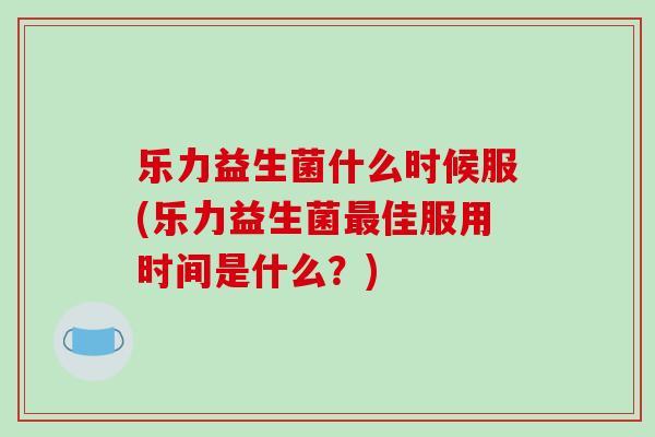 乐力益生菌什么时候服(乐力益生菌最佳服用时间是什么？)