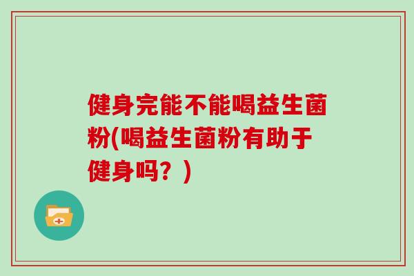 健身完能不能喝益生菌粉(喝益生菌粉有助于健身吗?) 健身完能不能喝益生菌粉(喝益生菌粉有助于健身吗?)