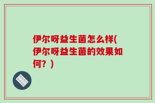 伊尔呀益生菌怎么样(伊尔呀益生菌的效果如何？)