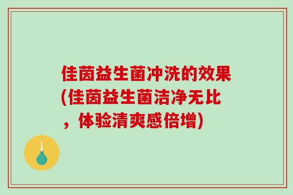 佳茵益生菌冲洗的效果(佳茵益生菌洁净无比，体验清爽感倍增)