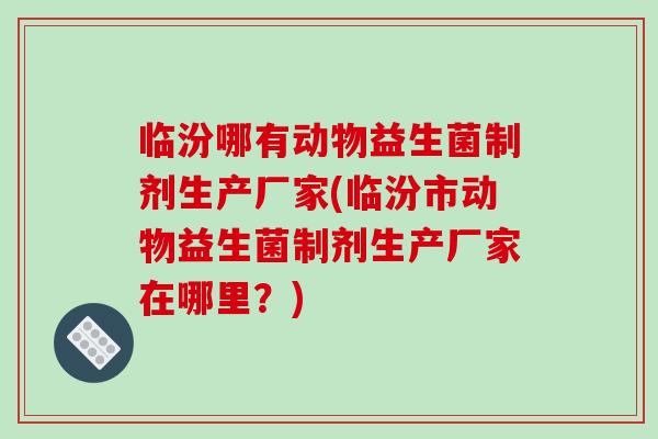 临汾哪有动物益生菌制剂生产厂家(临汾市动物益生菌制剂生产厂家在哪里？)
