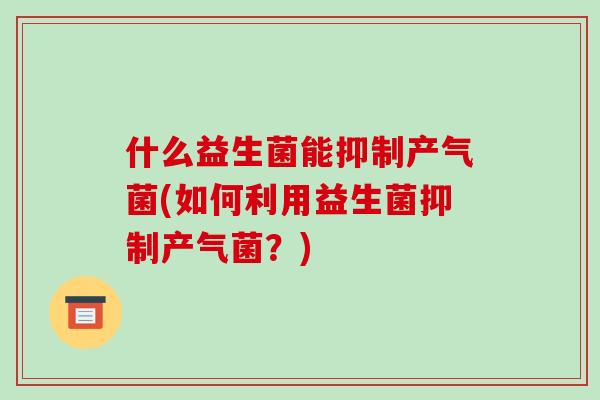 什么益生菌能抑制产气菌(如何利用益生菌抑制产气菌？)