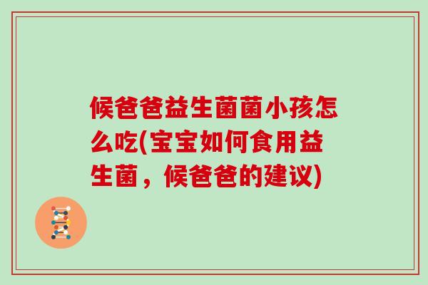 候爸爸益生菌菌小孩怎么吃(宝宝如何食用益生菌，候爸爸的建议)