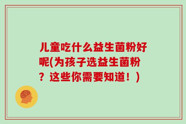 儿童吃什么益生菌粉好呢(为孩子选益生菌粉？这些你需要知道！)