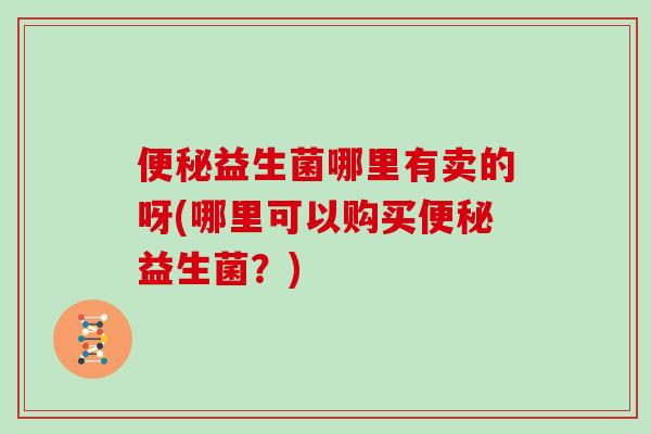 便秘益生菌哪里有卖的呀(哪里可以购买便秘益生菌？)