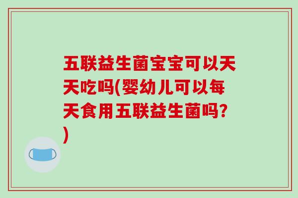 五联益生菌宝宝可以天天吃吗(婴幼儿可以每天食用五联益生菌吗？)