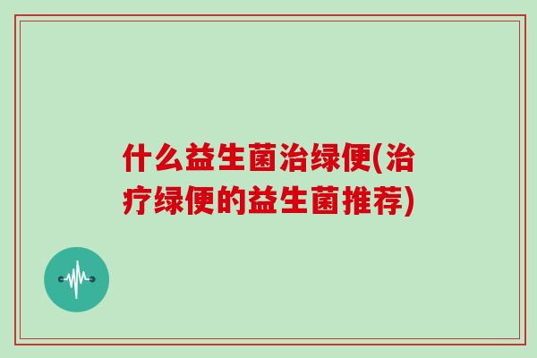 什么益生菌治绿便(治疗绿便的益生菌推荐)