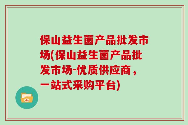保山益生菌产品批发市场(保山益生菌产品批发市场-优质供应商,一站式采购平台) 保山益生菌产品批发市场(保山益生菌产品批发市场-优质供应商,一站式采购平台)