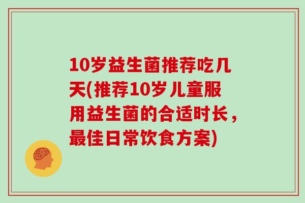 10岁益生菌推荐吃几天(推荐10岁儿童服用益生菌的合适时长，最佳日常饮食方案)