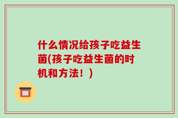 什么情况给孩子吃益生菌(孩子吃益生菌的时机和方法！)