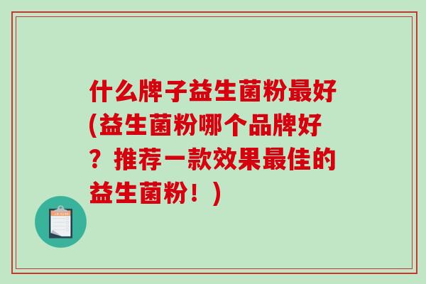什么牌子益生菌粉好(益生菌粉哪个品牌好？推荐一款效果佳的益生菌粉！)
