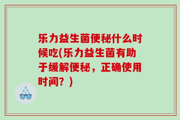 乐力益生菌便秘什么时候吃(乐力益生菌有助于缓解便秘，正确使用时间？)